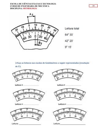 24
ESCOLA DE CIÊNCIAS EXATAS E TECNOLOGIA
CURSO DE ENGENHARIA DE MECÂNICA
DISCIPLINA: METROLOGIA
2.Faça as leituras nas escalas de Goniômetros a seguir representadas (resolução
de 5’).
Leitura: ____________________ Leitura:_______________________
 