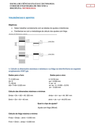 2
ESCOLA DE CIÊNCIAS EXATAS E TECNOLOGIA
CURSO DE ENGENHARIA DE MECÂNICA
DISCIPLINA: METROLOGIA
TOLERÂNCIAS E AJUSTES
Objetivos:
 Saber trabalhar corretamente com as tabelas de ajustes e tolerâncias
 Familiarizar-se com a metodologia de cálculo dos ajustes com folga.
1. Calcule as dimensões máximas e mínimas e as folga ou interferência no seguinte
acoplamento 45H7/g6.
Dados para o furo: Dados para o eixo:
T= 0.025 mm t= 0.016 mm
AI= 0 as= -0.009 mm
T= AS-AI t= as - ai
AS= T+AI= 0.025 mm ai= as - t= -0.009 – 0.016
ai= - 0.025 mm
Cálculo das dimensões máximas e mínimas
Dmáx = Dn + AS = 45. 025 mm dmáx = dn + as = 44. 991 mm
Dmín = Dn + AI = 45 mm dmín = dn + ai = 44.975 mm
Qual é o tipo de ajuste?
Ajuste com folga (Móvel)
Cálculo do folga máxima e mínima
Fmáx = Dmáx – dmín = 0.050 mm
Fmín = Dmín – dmáx = 0.009 mm
 