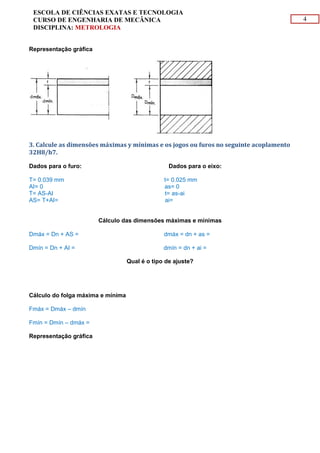 4
ESCOLA DE CIÊNCIAS EXATAS E TECNOLOGIA
CURSO DE ENGENHARIA DE MECÂNICA
DISCIPLINA: METROLOGIA
Representação gráfica
3. Calcule as dimensões máximas y mínimas e os jogos ou furos no seguinte acoplamento
32H8/h7.
Dados para o furo: Dados para o eixo:
T= 0.039 mm t= 0.025 mm
AI= 0 as= 0
T= AS-AI t= as-ai
AS= T+AI= 0.039 mm ai= - 0.025
Cálculo das dimensões máximas e mínimas
Dmáx = Dn + AS = 32. 039 mm dmáx = dn + as = 32 mm
Dmín = Dn + AI = 32 mm dmín = dn + ai = 31. 975 mm
Qual é o tipo de ajuste?
Ajuste com folga (Móvel)
Cálculo do folga máxima e mínima
Fmáx = Dmáx – dmín = 0.954 mm
Fmín = Dmín – dmáx = 0
Representação gráfica
 