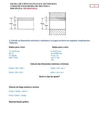 5
ESCOLA DE CIÊNCIAS EXATAS E TECNOLOGIA
CURSO DE ENGENHARIA DE MECÂNICA
DISCIPLINA: METROLOGIA
4. Calcule as dimensões máximas y mínimas e os jogos ou furos no seguinte acoplamento
70H6/k5.
Dados para o furo: Dados para o eixo:
T= 0.019 mm t= 0.013 mm
AI= 0 ai= 0.002 mm
T= AS-AI t= as - ai
AS= T+AI= 0.019 mm as= t + ai= -0.013 + 0.002
as= 0.015 mm
Cálculo das dimensões máximas e mínimas
Dmáx = Dn + AS = 70. 019 mm dmáx = dn + as = 70. 015 mm
Dmín = Dn + AI = 70 mm dmín = dn + ai = 70.002 mm
Qual é o tipo de ajuste?
Ajuste indeterminado
Cálculo do folga máxima e mínima
Fmáx = Dmáx – dmín = 0.040 mm
Fmín = Dmín – dmáx = 0.009 mm
Representação gráfica
 