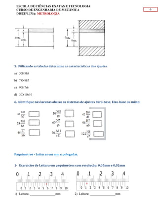 6
ESCOLA DE CIÊNCIAS EXATAS E TECNOLOGIA
CURSO DE ENGENHARIA DE MECÂNICA
DISCIPLINA: METROLOGIA
5. Utilizando as tabelas determine as características dos ajustes.
a) 30H8h8
b) 78N8h7
c) 90H7r6
d) 30X10h10
6. Identifique nas lacunas abaixo os sistemas de ajustes Furo-base, Eixo-base ou misto:
Paquímetros - Leituras em mm e polegadas.
1- Exercícios de Leitura em paquímetros com resolução: 0,05mm e 0,02mm
1) Leitura: ________________mm 2) Leitura: ________________mm
 
