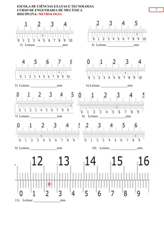 7
ESCOLA DE CIÊNCIAS EXATAS E TECNOLOGIA
CURSO DE ENGENHARIA DE MECÂNICA
DISCIPLINA: METROLOGIA
3) Leitura: ________________mm 4) Leitura: ________________mm
5) Leitura: ________________mm 6) Leitura: ________________mm
7) Leitura: ________________mm 8) Leitura: ________________mm
9) Leitura: ________________mm 10) Leitura: ________________mm
11) Leitura: ________________mm
 