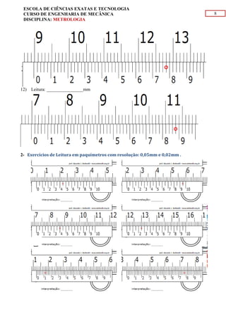8
ESCOLA DE CIÊNCIAS EXATAS E TECNOLOGIA
CURSO DE ENGENHARIA DE MECÂNICA
DISCIPLINA: METROLOGIA
12) Leitura: ________________mm
2- Exercícios de Leitura em paquímetros com resolução: 0,05mm e 0,02mm .
 