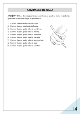 14
ATIVIDADES DE CASA
ATENÇÃO: O Aluno devera copiar e responder todas as questões abaixo no caderno e
apresentar ao seu instrutor (a) na próxima aula.
1. Escreva 3 Vezes a definição de Figura.
2. Escreva 3 vezes a definição de Pausa.
3. Escreva 3 vezes qual o valor da semibreve.
4. Escreva 3 vezes qual o valor da mínima.
5. Escreva 3 vezes qual o valor da semínima.
6. Escreva 3 vezes qual o valor da colcheia.
7. Escreva 3 vezes qual o valor da semicolcheia.
8. Escreva 3 vezes qual o valor da fusa.
9. Escreva 3 vezes qual o valor da semifusa.
 