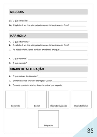 35
MELODIA
23. O que é melodia? ______________________________________________________
24. A Melodia é um dos principais elementos da Musica ou do Som? _______________
________________________________________________________________________
HARMONIA
1. O que é harmonia? _____________________________________________________
2. A melodia é um dos principais elementos da Musica ou do Som? ________________
3. No nosso hinário, quais as vozes existentes, explique: _________________________
________________________________________________________________________
4. O que é acorde? _______________________________________________________
5. O que é arpejo? _______________________________________________________
SINAIS DE ALTERAÇÃO
6. O que é sinais de alteração? _____________________________________________
7. Existem quantos sinais de alteração? Quais? ________________________________
8. Em cada quadrado abaixo, desenhe o sinal que se pede:
Sustenido Bemol Dobrado Sustenido Dobrado Bemol
Bequadro
 