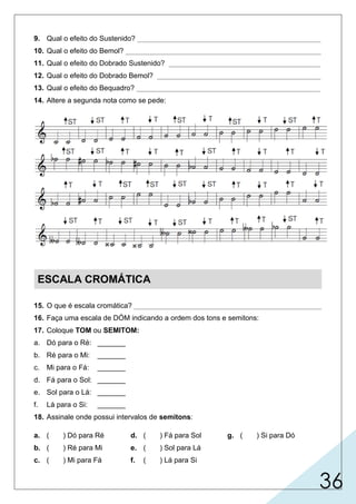 36
9. Qual o efeito do Sustenido? ______________________________________________
10. Qual o efeito do Bemol? _________________________________________________
11. Qual o efeito do Dobrado Sustenido? ______________________________________
12. Qual o efeito do Dobrado Bemol? _________________________________________
13. Qual o efeito do Bequadro? ______________________________________________
14. Altere a segunda nota como se pede:
ESCALA CROMÁTICA
15. O que é escala cromática? _______________________________________________
16. Faça uma escala de DÓM indicando a ordem dos tons e semitons:
17. Coloque TOM ou SEMITOM:
a. Dó para o Ré: _______
b. Ré para o Mi: _______
c. Mi para o Fá: _______
d. Fá para o Sol: _______
e. Sol para o Lá: _______
f. Lá para o Si: _______
18. Assinale onde possui intervalos de semitons:
a. ( ) Dó para Ré
b. ( ) Ré para Mi
c. ( ) Mi para Fá
d. ( ) Fá para Sol
e. ( ) Sol para Lá
f. ( ) Lá para Si
g. ( ) Si para Dó
 