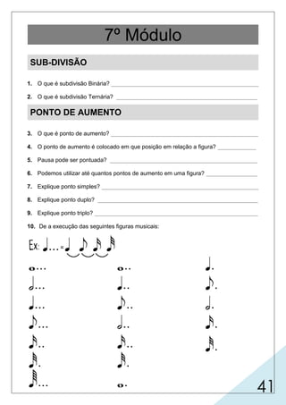 41
SUB-DIVISÃO
1. O que é subdivisão Binária? ______________________________________________
2. O que é subdivisão Ternária? ____________________________________________
PONTO DE AUMENTO
3. O que é ponto de aumento? ______________________________________________
4. O ponto de aumento é colocado em que posição em relação a figura? ____________
5. Pausa pode ser pontuada? ______________________________________________
6. Podemos utilizar até quantos pontos de aumento em uma figura? ________________
7. Explique ponto simples? _________________________________________________
8. Explique ponto duplo? __________________________________________________
9. Explique ponto triplo? ___________________________________________________
10. De a execução das seguintes figuras musicais:
7º Módulo
 