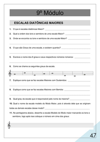 47
ESCALAS DIATÔNICAS MAIORES
1. O que é escalas diatônicas Maior? ________________________________________
2. Qual a ordem dos tons e semitons de uma escala Maior? ______________________
3. Onde se encontra os tons e semitons de uma escala Maior? ____________________
________________________________________________________________________
4. O que são Graus de uma escala, e existem quantos? __________________________
________________________________________________________________________
5. Escreva o nome dos 8 graus e seus respectivos números romanos: ______________
________________________________________________________________________
6. Como se chama os seguintes graus da escala.
7. Explique como que se faz escalas Maiores com Sustenidos: ____________________
________________________________________________________________________
8. Explique como que se faz escalas Maiores com Bemóis: _______________________
________________________________________________________________________
9. Qual grau da escala que é responsável pelo nome da mesma? __________________
10. Qual o nome da escala modelo do Modo Maior, pois é através dela que se originam
todas as demais escalas desse modo? ________________________________________
11. No pentagrama abaixo, desenhe a escala Modelo do Modo maior marcando os tons e
semitons, logo após isso coloque o número em cima dos graus:
9º Módulo
 