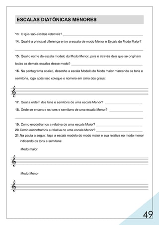 49
ESCALAS DIATÔNICAS MENORES
13. O que são escalas relativas? _____________________________________________
14. Qual é a principal diferença entre a escala de modo Menor e Escala do Modo Maior?
________________________________________________________________________
15. Qual o nome da escala modelo do Modo Menor, pois é através dela que se originam
todas as demais escalas desse modo? ________________________________________
16. No pentagrama abaixo, desenhe a escala Modelo do Modo maior marcando os tons e
semitons, logo após isso coloque o número em cima dos graus:
17. Qual a ordem dos tons e semitons de uma escala Menor? _____________________
18. Onde se encontra os tons e semitons de uma escala Menor? ___________________
________________________________________________________________________
19. Como encontramos a relativa de uma escala Maior? __________________________
20.Como encontramos a relativa de uma escala Menor? __________________________
21.Na pauta a seguir, faça a escala modelo do modo maior e sua relativa no modo menor
indicando os tons e semitons:
Modo maior
Modo Menor
 
