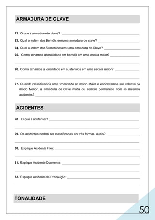 50
ARMADURA DE CLAVE
22. O que é armadura de clave? _____________________________________________
23. Qual a ordem dos Bemóis em uma armadura de clave? ________________________
24. Qual a ordem dos Sustenidos em uma armadura de Clave? _____________________
25. Como achamos a tonalidade em bemóis em uma escala maior? _________________
________________________________________________________________________
26. Como achamos a tonalidade em sustenidos em uma escala maior? ______________
________________________________________________________________________
27. Quando classificamos uma tonalidade no modo Maior e encontramos sua relativa no
modo Menor, a armadura de clave muda ou sempre permanece com os mesmos
acidentes? ____________________________________________________________
ACIDENTES
28. O que é acidentes? ____________________________________________________
________________________________________________________________________
29. Os acidentes podem ser classificadas em três formas, quais? ___________________
________________________________________________________________________
30. Explique Acidente Fixo: _________________________________________________
________________________________________________________________________
31. Explique Acidente Ocorrente: _____________________________________________
________________________________________________________________________
32. Explique Acidente de Precaução: __________________________________________
________________________________________________________________________
TONALIDADE
 