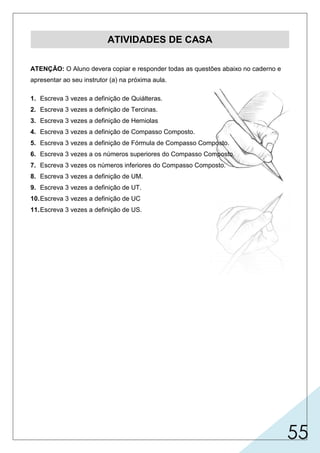 55
ATIVIDADES DE CASA
ATENÇÃO: O Aluno devera copiar e responder todas as questões abaixo no caderno e
apresentar ao seu instrutor (a) na próxima aula.
1. Escreva 3 vezes a definição de Quiálteras.
2. Escreva 3 vezes a definição de Tercinas.
3. Escreva 3 vezes a definição de Hemiolas
4. Escreva 3 vezes a definição de Compasso Composto.
5. Escreva 3 vezes a definição de Fórmula de Compasso Composto.
6. Escreva 3 vezes a os números superiores do Compasso Composto.
7. Escreva 3 vezes os números inferiores do Compasso Composto.
8. Escreva 3 vezes a definição de UM.
9. Escreva 3 vezes a definição de UT.
10.Escreva 3 vezes a definição de UC
11.Escreva 3 vezes a definição de US.
 