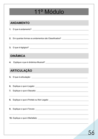 56
ANDAMENTO
1. O que é andamento? ___________________________________________________
________________________________________________________________________
2. Em quantas formas os andamentos são Classificados? ________________________
________________________________________________________________________
3. O que é Agógica? _____________________________________________________
DINÂMICA
4. Explique o que é dinâmica Musical? _______________________________________
ARTICULAÇÃO
5. O que é articulação: ___________________________________________________
________________________________________________________________________
6. Explique o que é Legato: ________________________________________________
7. Explique o que é Stacatto: _______________________________________________
________________________________________________________________________
8. Explique o que é Portato ou Non Legato: ____________________________________
________________________________________________________________________
9. Explique o que é Tenuto: ________________________________________________
________________________________________________________________________
10. Explique o que é Martellato: ______________________________________________
________________________________________________________________________
11º Módulo
11º Módulo
11º Módulo
 