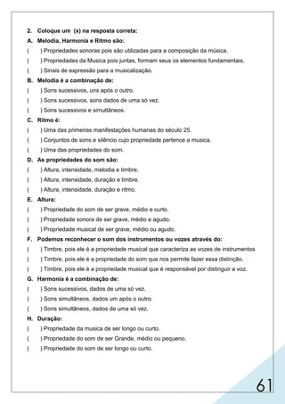 61
2. Coloque um (x) na resposta correta:
A. Melodia, Harmonia e Ritmo são:
( ) Propriedades sonoras pois são utilizadas para a composição da música.
( ) Propriedades da Musica pois juntas, formam seus os elementos fundamentais.
( ) Sinais de expressão para a musicalização.
B. Melodia é a combinação de:
( ) Sons sucessivos, uns após o outro.
( ) Sons sucessivos, sons dados de uma só vez.
( ) Sons sucessivos e simultâneos.
C. Ritmo é:
( ) Uma das primeiras manifestações humanas do século 25.
( ) Conjuntos de sons e silêncio cujo propriedade pertence a musica.
( ) Uma das propriedades do som.
D. As propriedades do som são:
( ) Altura, intensidade, melodia e timbre.
( ) Altura, intensidade, duração e timbre.
( ) Altura, intensidade, duração e ritmo.
E. Altura:
( ) Propriedade do som de ser grave, médio e curto.
( ) Propriedade sonora de ser grave, médio e agudo.
( ) Propriedade musical de ser grave, médio ou agudo.
F. Podemos reconhecer o som dos instrumentos ou vozes através do:
( ) Timbre, pois ele é a propriedade musical que caracteriza as vozes de instrumentos
( ) Timbre, pois ele é a propriedade do som que nos permite fazer essa distinção.
( ) Timbre, pois ele é a propriedade musical que é responsável por distinguir a voz.
G. Harmonia é a combinação de:
( ) Sons sucessivos, dados de uma só vez.
( ) Sons simultâneos, dados um após o outro.
( ) Sons simultâneos, dados de uma só vez.
H. Duração:
( ) Propriedade da musica de ser longo ou curto.
( ) Propriedade do som de ser Grande, médio ou pequeno.
( ) Propriedade do som de ser longo ou curto.
 