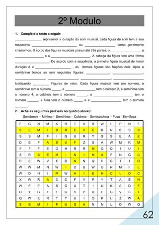 62
2º Modulo
1. Complete o texto a seguir:
_______________ representa a duração do som musical, cada figura de som tem a sua
respectiva _________________________ ou _________________ como geralmente
chamamos. O corpo das figuras musicais possui até três partes, o _________________ a
________________ e a ______________________. A cabeça da figura tem uma forma
___________________. De acordo com a sequência, a primeira figura musical de maior
duração é a ____________________ , as demais figuras são frações dela. Após a
semibreve temos as seis seguintes figuras: _____________, _________________,
_________________, _________________, _________________, _________________
totalizando _________ Figuras de valor. Cada figura musical tem um número, a
semibreve tem o número _____, a _________________ tem o número 2, a semínima tem
o número 4, a colcheia tem o número ______, a ______________________ tem o
número ______, a fusa tem o número _____ e a _________________ tem o número
_______.
2. Ache as seguintes palavras no quadro abaixo:
Semibreve – Mínima – Semínima – Colcheia – Semicolcheia – Fusa - Semifusa
F G N M K R T U R W L P N F
S E M I B R E V E B N C S S
S S M F I G U R Y S S E A E
D E F A S U F Z S A W M R M
F F F E G H R R M Q Q I U I
S R S E M I N I M A F N G C
P E W V F D N N Q F C I I O
W W M N W I D B W G R M F L
W D H I M W A I E H C L O C
X W R A C C F Y P Y T A E H
W E E A S O U T I U K S D E
Q Y G F E G S P U F G V B I
Q W E R T Y U I O P U Z W A
S E M I F U S A N N L O W Q
 
