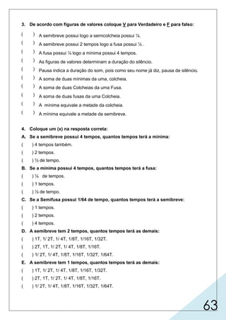 63
3. De acordo com figuras de valores coloque V para Verdadeiro e F para falso:
4. Coloque um (x) na resposta correta:
A. Se a semibreve possui 4 tempos, quantos tempos terá a mínima:
( ) 4 tempos também.
( ) 2 tempos.
( ) ½ de tempo.
B. Se a mínima possui 4 tempos, quantos tempos terá a fusa:
( ) ¼ de tempos.
( ) 1 tempos.
( ) ½ de tempo.
C. Se a Semifusa possui 1/64 de tempo, quantos tempos terá a semibreve:
( ) 1 tempos.
( ) 2 tempos.
( ) 4 tempos.
D. A semibreve tem 2 tempos, quantos tempos terá as demais:
( ) 1T, 1/ 2T, 1/ 4T, 1/8T, 1/16T, 1/32T.
( ) 2T, 1T, 1/ 2T, 1/ 4T, 1/8T, 1/16T.
( ) 1/ 2T, 1/ 4T, 1/8T, 1/16T, 1/32T, 1/64T.
E. A semibreve tem 1 tempos, quantos tempos terá as demais:
( ) 1T, 1/ 2T, 1/ 4T, 1/8T, 1/16T, 1/32T.
( ) 2T, 1T, 1/ 2T, 1/ 4T, 1/8T, 1/16T.
( ) 1/ 2T, 1/ 4T, 1/8T, 1/16T, 1/32T, 1/64T.
( ) A semibreve possui logo a semicolcheia possui ¼.
( ) A semibreve possui 2 tempos logo a fusa possui ¼ .
( ) A fusa possui ¼ logo a mínima possui 4 tempos.
( ) As figuras de valores determinam a duração do silêncio.
( ) Pausa indica a duração do som, pois como seu nome já diz, pausa de silêncio.
( ) A soma de duas mínimas da uma, colcheia.
( ) A soma de duas Colcheias da uma Fusa.
( ) A soma de duas fusas da uma Colcheia.
( ) A mínima equivale a metade da colcheia.
( ) A mínima equivale a metade da semibreve.
 