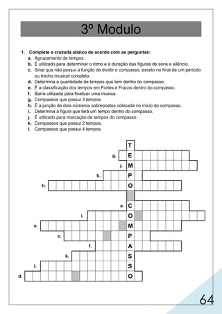 64
3º Modulo
1. Complete a cruzada abaixo de acordo com as perguntas:
a. Agrupamento de tempos.
b. É utilizado para determinar o ritmo e a duração das figuras de sons e silêncio.
c. Sinal que não possui a função de dividir o compasso, exceto no final de um período
ou trecho musical completo.
d. Determina a quantidade de tempos que tem dentro do compasso.
e. É a classificação dos tempos em Fortes e Fracos dentro do compasso.
f. Barra utilizada para finalizar uma musica.
g. Compassos que possui 3 tempos.
h. É a junção de dois números sobrepostos colocada no início do compasso.
i. Determina a figura que terá um tempo dentro do compasso.
j. É utilizado para marcação de tempos do compasso.
k. Compassos que possui 2 tempos.
l. Compassos que possui 4 tempos.
T
g. E
j. M
b. P
h. O
a. C
i. O
e. M
c. P
f. A
k. S
l. S
d. O
 