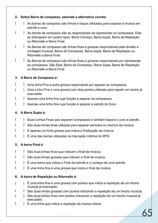 65
2. Sobre Barra de compasso, assinale a alternativa correta:
3. A Barra de Compasso é:
4. A Barra Dupla é:
5. A barra Final é:
6. A barra de Repetição ou Ritornello é:
( ) As barras de compasso são linhas e traços utilizados para separar a musica em
estrofe e coro.
( ) As barras de compasso são as responsáveis de representar os compassos. Elas
se distinguem em quatro tipos: Barra Começo, Barra dupla, Barra de Repetição
ou Ritornello e Barra Final.
( ) As Barras de compasso são linhas finas e grossas responsáveis pela divisão e
contagem musical: Barra de Compasso, Barra dupla, Barra de Repetição ou
Ritornello e Barra Final.
( ) As Barras de compasso são linhas finas e grossas responsáveis por representar
os compassos. São Elas: Barra de Compasso, Barra dupla, Barra de Repetição
ou Ritornello e Barra Final.
( ) Uma linha Fina e outra grossa responsável por separar os compassos.
( ) Uma Linha Fina e uma grossa com dois pontos utilizada para repetir um trecho já
executado
( ) Apenas uma linha fina cuja função e separar os compassos.
( ) Apenas uma linha fina cuja função é separar a estrofe do Coro.
( ) Duas Linhas Finas que separam compassos e também separa o coro e estrofe.
( ) São duas linhas finas utilizada para separar períodos ou trechos da música.
( ) É apenas um linha grossa que indica a finalização da música.
( ) É uma das barras utilizadas na marcação métrica do MTS.
( ) São duas linhas finas que indicam o final da música.
( ) São duas linhas grossas que indicam o final da música.
( ) É uma barra que indica o Final da estrofe e o começo de uma estrofe.
( ) É uma linha fina e uma grossa que indica o final da música.
( ) É uma linha fina e uma grossa com pontos que indica a repetição de um trecho
musical já executado.
( ) São duas linhas grossas com pontos indicando a repetição de um trecho musical.
( ) São duas linhas finas com pontos indicando a repetição de um trecho musical já
executado.
( ) É uma linha que indica a repetição da musica inteira.
 