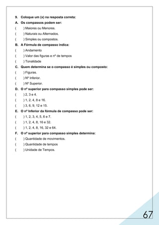 67
9. Coloque um (x) na resposta correta:
A. Os compassos podem ser:
( ) Maiores ou Menores.
( ) Naturais ou Alternados.
( ) Simples ou compostos.
B. A Fórmula de compasso indica:
( ) Andamento
( ) Valor das figuras e nº de tempos
( ) Tonalidade
C. Quem determina se o compasso é simples ou composto:
( ) Figuras.
( ) Nº Inferior.
( ) Nº Superior.
D. O nº superior para compasso simples pode ser:
( ) 2, 3 e 4.
( ) 1, 2, 4, 8 e 16.
( ) 3, 6, 9, 12 e 15.
E. O nº Inferior da fórmula de compasso pode ser:
( ) 1, 2, 3, 4, 5, 6 e 7.
( ) 1, 2, 4, 8, 16 e 32.
( ) 1, 2, 4, 8, 16, 32 e 64.
F. O nº superior para compasso simples determina:
( ) Quantidade de movimentos.
( ) Quantidade de tempos
( ) Unidade de Tempos.
 