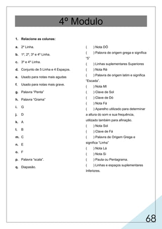 68
4º Modulo
1. Relacione as colunas:
a. 2º Linha.
b. 1º, 2º, 3º e 4º Linha.
c. 3º e 4º Linha.
d. Conjunto de 5 Linha e 4 Espaços.
e. Usado para notas mais agudas
f. Usado para notas mais grave.
g. Palavra “Penta”
h. Palavra “Grama”
i. G
j. D
k. A
l. B
m. C
n. E
o. F
p. Palavra “scala”.
q. Diapasão.
( ) Nota DÓ
( ) Palavra de origem grega e significa
“5”
( ) Linhas suplementares Superiores
( ) Nota Ré
( ) Palavra de origem latim e significa
“Escada”.
( ) Nota MI
( ) Clave de Sol
( ) Clave de Dó
( ) Nota Fá
( ) Aparelho utilizado para determinar
a altura do som e sua frequência,
utilizado também para afinação.
( ) Nota Sol
( ) Clave de Fá
( ) Palavra de Origem Grega e
significa “Linha”
( ) Nota Lá
( ) Nota Si
( ) Pauta ou Pentagrama.
( ) Linhas e espaços suplementares
Inferiores.
 
