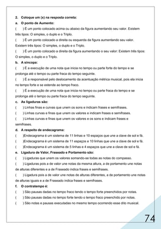 74
2. Coloque um (x) na resposta correta:
a. O ponto de Aumento:
( ) É um ponto colocado acima ou abaixo da figura aumentando seu valor. Existem
três tipos: O simples, o duplo e o Triplo.
( ) É um ponto colocado a direita ou esquerda da figura aumentando seu valor.
Existem três tipos: O simples, o duplo e o Triplo.
( ) É um ponto colocado a direita da figura aumentando o seu valor: Existem três tipos:
O simples, o duplo e o Triplo.
b. A sincopa:
( ) É a execução de uma nota que inicia no tempo ou parte forte do tempo e se
prolonga até o tempo ou parte fraca do tempo seguinte.
( ) É a responsável pelo deslocamento da acentuação métrica musical, pois ela inicia
no tempo forte e se estende ao tempo fraco.
( ) É a execução de uma nota que inicia no tempo ou parte fraca do tempo e se
prolonga até o tempo ou parte fraca do tempo seguinte.
c. As ligaduras são:
( ) Linhas finas e curvas que unem os sons e indicam frases e semifrases.
( ) Linhas curvas e finas que unem os valores e indicam frases e semifrases.
( ) Linhas curvas e finas que unem os valores e os sons e indicam frases e
semifrases.
d. A respeito de endecagrama:
( )Endecagrama é um sistema de 11 linhas e 10 espaços que une a clave de sol e fá.
( )Endecagrama é um sistema de 11 espaços e 10 linhas que une a clave de sol e fá.
( )Endecagrama é um sistema de 5 linhas e 4 espaços que une a clave de sol e fá.
e. Ligadura de Valor, Fraseado e Portamento são:
( ) Ligaduras que unem os valores somando-se todas as notas do compasso.
( ) Ligaduras pois a de valor une notas da mesma altura, a de portamento une notas
de alturas diferentes e a de Fraseado indica frases e semifrases.
( ) Ligadura pois a de valor une notas de alturas diferentes, a de portamento une notas
de alturas iguais e a de Fraseado indica frases e semifrases.
f. O contratempo é:
( ) São pausas dadas no tempo fraco tendo o tempo forte preenchidos por notas.
( ) São pausas dadas no tempo forte tendo o tempo fraco preenchido por notas.
( ) São notas e pausas executadas no mesmo tempo ocorrendo esse dito musical.
 