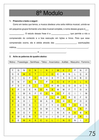 75
8º Modulo
1. Preencha o texto a seguir:
Como em textos que lemos, a musica obedece uma certa métrica musical, unindo-se
em pequenos grupos formando uma ideia musical completa, o nome desses grupos é___
_____________. O estudo dessas frase é a ________________, que permite a nós a
compreensão do conteúdo e a boa execução em lições e hinos. Para que essa
compreensão ocorra, ela é obtida através das ___________________, acentuações
métrica, _____________________, ______________________, ___________________,
_________________________ e ________________________.
2. Ache as palavras do quadro abaixo:
Motivo – Fraseologia – Semifrase – Tético – Anacrústico – Acéfalo – Masculino - Feminino
F G N O N I N I M E F P N F
S E M O T I V O E B N L Ç A
S I Ç F C G U X Y S S A B C
D N F A S I P A C E F A L O
F S F E I I T R M Q O O U T
E P S E R G N S M M F T G A
S I W A F E O N U F C I I M
A R Ç N O I P L W R R E F G
R A H I C W A S O H C P O A
F Ç R A I C F Y U E T A E R
I A A B T O M I N A S S N F
M O G F E X P I R A A A B A
E W E R T Y U I O P U Z R I
S E M A S C U L I N O N I F
 