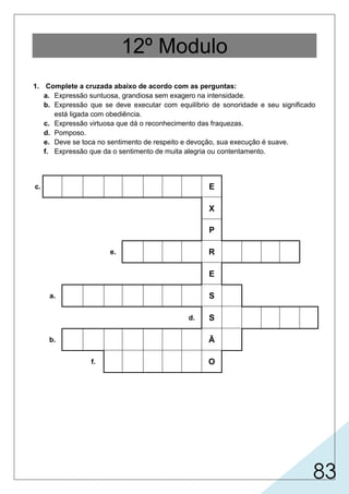 83
12º Modulo
1. Complete a cruzada abaixo de acordo com as perguntas:
a. Expressão suntuosa, grandiosa sem exagero na intensidade.
b. Expressão que se deve executar com equilíbrio de sonoridade e seu significado
está ligada com obediência.
c. Expressão virtuosa que dá o reconhecimento das fraquezas.
d. Pomposo.
e. Deve se toca no sentimento de respeito e devoção, sua execução é suave.
f. Expressão que da o sentimento de muita alegria ou contentamento.
c. E
X
P
e. R
E
a. S
d. S
b. Ã
f. O
 