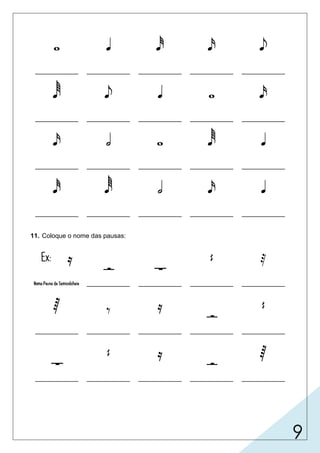 9
    
____________ ____________ ____________ ____________ ____________
    
____________ ____________ ____________ ____________ ____________
    
____________ ____________ ____________ ____________ ____________
    
____________ ____________ ____________ ____________ ____________
11. Coloque o nome das pausas:
Ex: 
 
 
Nome:Pausa da Semicolcheia ____________ ____________ ____________ ____________
  


____________ ____________ ____________ ____________ ____________

 


____________ ____________ ____________ ____________ ____________
semibreve colcheiafusasemínima
fusa
semicolcheia
mínima semicolcheia
semifusa
mínima
colcheia semibreve
semibreve
semicolcheia
semicolcheia
semínima
semínima
semínima
semifusa
semifusa
semibreve
semínima
fusa
semicolcheiacolcheiasemifusa
mínima semínima
mínima
semibreve semínima semicolcheia mínima semifusa
 