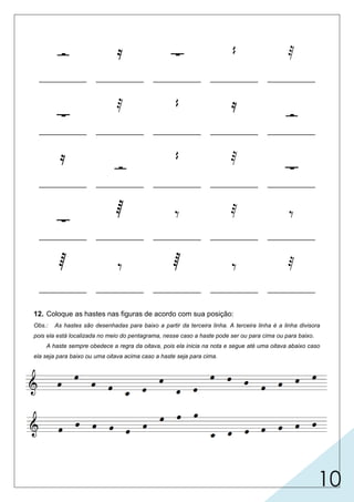 10
    
____________ ____________ ____________ ____________ ____________

  

____________ ____________ ____________ ____________ ____________


 

____________ ____________ ____________ ____________ ____________
   
____________ ____________ ____________ ____________ ____________
    
____________ ____________ ____________ ____________ ____________
12. Coloque as hastes nas figuras de acordo com sua posição:
Obs.: As hastes são desenhadas para baixo a partir da terceira linha. A terceira linha é a linha divisora
pois ela está localizada no meio do pentagrama, nesse caso a haste pode ser ou para cima ou para baixo.
A haste sempre obedece a regra da oitava, pois ela inicia na nota e segue até uma oitava abaixo caso
ela seja para baixo ou uma oitava acima caso a haste seja para cima.
semibreve
semínima fusa
semicolcheia
colcheiasemifusa
mínima
mínima
mínima
colcheia
colcheiacolcheia
semínima
semínima
fusa
fusa
fusa
fusa
semicolcheia
semifusasemifusa
semibreve
semibrevesemicolcheia
*** notas abaixo da terceira linha
haste para cima do lado direito
da cabeça da nota
*** notas acima da terceira linha
haste para baixo do lado esquerdo
da cabeça da nota
_____________
_____________________________
semibreve
 