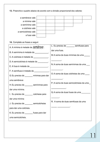 11
13. Preencha o quadro abaixo de acordo com a divisão proporcional dos valores:
a semibreve vale
a mínima vale
a semínima vale
a colcheia vale
a semicolcheia vale
a fusa vale
14. Complete as frases a seguir:
A. A mínima é metade da semibreve.
B. A semínima é metade da ____________.
C. A colcheia é metade da _____________.
D. A semicolcheia é metade da _________.
E. A fusa é metade da ________________.
F. A semifusa é metade da _____________.
G.Eu preciso de _______ mínimas para dar
uma semibreve
H. Eu preciso de _______ semínimas para
dar uma mínima.
I. Eu preciso de _______ colcheias para
dar uma mínima
J. Eu preciso de _______ semicolcheias
para dar uma colcheia.
K. Eu preciso de _______ fusas para dar
uma semicolcheia.
L. Eu preciso de _______ semifusas para
dar uma fusa.
M.A soma de duas mínimas da uma _____
_________.
N. A soma de duas semínimas da uma ___
__________.
O.A soma de duas colcheias da uma ____
__________.
P. A soma de duas semicolcheias da uma _
_____________.
Q.A soma de duas fusas da uma ________
_______.
R. A soma de duas semifusas da uma
_____ ___________.
mínima
semínima
colcheia
2 (duas)
fusa
semicolcheia
fusa
semicolcheia
mínima
colcheia
semínima
semibreve
2 (duas)
4(quatro)
2 (duas)
2 (duas)
2 (duas)
 