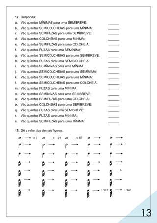 13
17. Responda:
a. Vão quantas MÍNIMAS para uma SEMIBREVE: ______
b. Vão quantas SEMICOLCHEIAS para uma MÍNIMA: ______
c. Vão quantas SEMIFUZAS para uma SEMIBREVE: ______
d. Vão quantas COLCHEIAS para uma MÍNIMA: ______
e. Vão quantas SEMIFUZAS para uma COLCHEIA: ______
f. Vão quantas FUZAS para uma SEMÍNIMA: ______
g. Vão quantas SEMICOLCHEIAS para uma SEMIBREVE: ______
h. Vão quantas FUZAS para uma SEMICOLCHEIA: ______
i. Vão quantas SEMÍNIMAS para uma MÍNIMA: ______
j. Vão quantas SEMICOLCHEIAS para uma SEMÍNIMA: ______
k. Vão quantas SEMICOLCHEIAS para uma MÍNIMA: ______
l. Vão quantas SEMICOLCHEIAS para uma COLCHEIA: ______
m. Vão quantas FUZAS para uma MÍNIMA: ______
n. Vão quantas SEMÍNIMAS para uma SEMIBREVE: ______
o. Vão quantas SEMIFUZAS para uma COLCHEIA: ______
p. Vão quantas COLCHEIAS para uma SEMIBREVE: ______
q. Vão quantas FUZAS para uma SEMIBREVE: ______
r. Vão quantas FUZAS para uma MÍNIMA: ______
s. Vão quantas SEMIFUZAS para uma MÍNIMA: ______
18. Dê o valor das demais figuras:
2
8
S
S
S
S
S
S
S
S
S
4
64
8
8
16
2
2
8
4
2
16
4
8
8
2 T
32
16
32
1 T
1/2 T
1/4 T
1/8 T
1/16 T
1/8 T
1/4 T
1/2 T
1 T
1/16 T 1/4 T
1/2 T
1 T
2 T
4 T
1/8 T
1/8 T
1/4 T
1/2 T
1 T
2 T
1/16 T 1/8 T
1/4 T
1/2 T
1 T
2 T
1/32 T
4 T
 