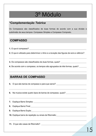 15
*Complementação Teórica
Os Compassos são classificados de duas formas de acordo com a sua divisão e
subdivisão de seus tempos: Compasso Simples e Compasso Composto.
COMPASSO
1. O que é compasso? _____________________________________________________
2. O que é utilizado para determinar o ritmo e a duração das figuras de sons e silêncio?
________________________________________________________________________
3. Os compassos são classificados de duas formas, quais? ________________________
4. De acordo com o compasso, os tempos são agrupados de três formas, quais? _______
________________________________________________________________________
BARRAS DE COMPASSO
5. O que são barras de compasso e para que serve? ____________________________
________________________________________________________________________
6. Na musica existe quatro tipos de barras de compasso, quais? ___________________
________________________________________________________________________
7. Explique Barra Simples: _________________________________________________
8. Explique Barra Final:____________________________________________________
9. Explique Barra Dupla:___________________________________________________
10. Explique barra de repetição ou sinais de Ritornello:____________________________
________________________________________________________________________
11. O que são casas de Ritornello? __________________________________________
3º Módulo
é o agrupamento de tempo | é a divisão de um trecho musical em
séries regulares de tempos por meio de barras.
utiliza-se o tempo como medida.
simples e compostos.
binário,
ternário e quaternário.
são linhas verticais colocadas no
simples, dupla, final e
divide a música em compassos.
indica final de um trecho musical.
indica a repetição de um trecho
indicam o número de vezes que o trecho deve ser
repetido.
pentagrama e, serve para a divisão da música facilitando a leitura e execução da partitura.
ritornello.
indica divisão de um período da música; mudança de tonalidade;
mudança de compasso; mudança de andamento.
musical.
 