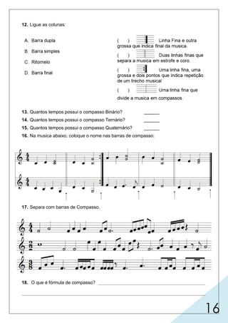 16
12. Ligue as colunas:
13. Quantos tempos possui o compasso Binário? ______
14. Quantos tempos possui o compasso Ternário? ______
15. Quantos tempos possui o compasso Quaternário? ______
16. Na musica abaixo, coloque o nome nas barras de compasso:
17. Separa com barras de Compasso.
FÓRMULA DE COMPASSO - SIMPLES
18. O que é fórmula de compasso? __________________________________________
________________________________________________________________________
2 (dois)
3 (três)
4 (quatro)
colocada no começo de cada peça musical, indica,
A
B
C
D
duplasimples finalritornellodupla
o tamanho do compasso, sendo escrita geralmente por números em forma de fração.
 
