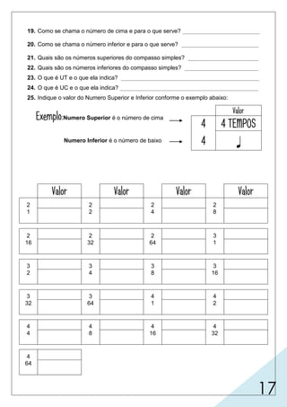 17
19. Como se chama o número de cima e para o que serve? ________________________
20. Como se chama o número inferior e para o que serve? ________________________
21. Quais são os números superiores do compasso simples? ______________________
22. Quais são os números inferiores do compasso simples? _______________________
23. O que é UT e o que ela indica? ___________________________________________
24. O que é UC e o que ela indica? ___________________________________________
25. Indique o valor do Numero Superior e Inferior conforme o exemplo abaixo:
Exemplo:Numero Superior é o número de cima
Numero Inferior é o número de baixo
Valor
4 4 TEMPOS
4 
Valor Valor Valor Valor
2 2 2 2
1 2 4 8
2 2 2 3
16 32 64 1
3 3 3 3
2 4 8 16
3 3 4 4
32 64 1 2
4 4 4 4
4 8 16 32
4
64
numerador, indica a quantidade
2, 3, 4.
1, 2, 4, 8, 16, 32, 64.
indica a figura que representará o valor de um tempo.
2 tempos
denominador, indica a figura que
de tempo em cada compasso.
representará um tempo no compasso.
é a figura que preenche, se possível sozinha, um compasso
inteiro.
2 tempos 2 tempos 2 tempos
2 tempos 2 tempos 2 tempos 3 tempos
3 tempos
3 tempos 3 tempos
3 tempos 3 tempos
4 tempos
3 tempos
4 tempos
4 tempos4 tempos4 tempos4 tempos
4 tempos
 