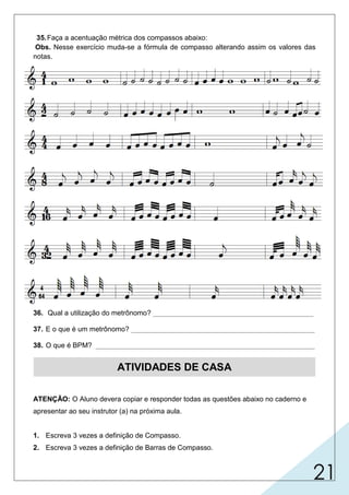 21
35.Faça a acentuação métrica dos compassos abaixo:
Obs. Nesse exercício muda-se a fórmula de compasso alterando assim os valores das
notas.
36. Qual a utilização do metrônomo? _________________________________________
37. E o que é um metrônomo? _______________________________________________
38. O que é BPM? ________________________________________________________
ATIVIDADES DE CASA
ATENÇÃO: O Aluno devera copiar e responder todas as questões abaixo no caderno e
apresentar ao seu instrutor (a) na próxima aula.
1. Escreva 3 vezes a definição de Compasso.
2. Escreva 3 vezes a definição de Barras de Compasso.
para determinar a marcação (batida rítmica) do tempo.
é um relógio que mede o tempo musical o qual produz
batidas por minuto.
batidas de duraçao regular.
 