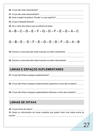 27
20. O que são notas ascendentes? ___________________________________________
21. O que são notas descendentes? __________________________________________
22. Qual a origem da palavra “Escala” e o que significa? __________________________
23. O que é Notação Musical? _______________________________________________
24. De o nome das notas a que se referem as letras:
A – B – C – D – E – F – G – D – F – E – G – A – C
G – B – E – D – F – E – G – E – D – F – G – A – B
25. Escreva o nome das sete notas musicais na ordem ascendente: ________________
________________________________________________________________________
26. Escreva o nome das sete notas musicais na ordem descendente: _______________
________________________________________________________________________
LINHAS E ESPAÇOS SUPLEMENTARES
27. O que são linhas e espaços suplementares? _________________________________
________________________________________________________________________
28. O que são linhas e espaços suplementares superiores e como são contados? ______
________________________________________________________________________
29. O que são linhas e espaços suplementares inferiores e como são contados? _______
________________________________________________________________________
LINHAS DE OITAVA
30. O que é linha de oitava? _________________________________________________
31. Quais os instrumentos da nossa orquestra que podem tocar uma oitava acima do
escrito? _________________________________________________________________
é o conjunto de sinais que representam a escrita musical.
Lá Si Dó Ré Mi Fá Fá Mi Sol Lá Dó
Sol Si Mi Ré Fá Mi Sol Mi Ré Sol Lá Si
Sol Ré
Fá
latim "scala", que significa escada.
são notas da escala que parte do grave para o agudo.
são notas da escala que parte do agudo para o grave.
Dó, Ré, Mi, Fá, Sol,
Lá, Si.
Si, Lá, Sol, Fá, Mi,
Ré, Dó.
São recursos para escrever notas mais
graves ou mais agudas que aquelas comportadas dentro do pentagrama.
recursos utilizados para escrever notas mais AGUDAS em relação àquelas comportadas
dentro do pentagrama e são contados a partir da pauta.
são
são
recursos utilizados para escrever notas mais GRAVES em relação àquelas comportadas
dentro do pentagrama e são contados a partir da pauta.
sinal que indica que a nota ou grupos de notas devem ser
executadas respectivamente uma oitava acima ou abaixo.
violino e flautas para a voz do soprano.
 