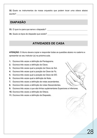 28
32. Quais os instrumentos da nossa orquestra que podem tocar uma oitava abaixo
escrito? _________________________________________________________________
DIAPASÃO
33. O que é e para que serve o diapasão? _____________________________________
34. Quais os tipos de diapasão que existe? _____________________________________
ATIVIDADES DE CASA
ATENÇÃO: O Aluno devera copiar e responder todas as questões abaixo no caderno e
apresentar ao seu instrutor (a) na próxima aula.
1. Escreva três vezes a definição de Pentagrama.
2. Escreva três vezes a definição de Clave.
3. Escreva três vezes qual a posição da Clave de Sol.
4. Escreva três vezes qual a posição da Clave de Fá.
5. Escreva três vezes qual a posição da Clave de DÓ.
6. Escreva três vezes qual a definição de Nota.
7. Escreva três vezes a definição de notas ascendentes.
8. Escreva três vezes a definição de notas Descendentes.
9. Escreva três vezes o que são linhas suplementares Superiores e Inferiores.
10. Escreva três vezes a definição de Oitava.
11. Escreva três vezes a definição de Diapasão.
tubas para a voz do baixo.
que serve para aferir a afinação dos instrumentos.
eletrônico e o tradicional (metálico).
é um instrumento metálico em forma de forquilha,
 