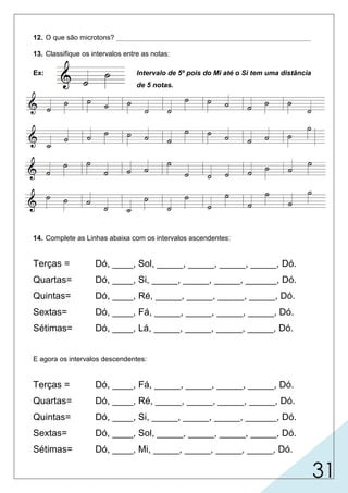 31
12. O que são microtons? __________________________________________________
13. Classifique os intervalos entre as notas:
Ex: Intervalo de 5º pois do Mi até o Si tem uma distância
de 5 notas.
14. Complete as Linhas abaixa com os intervalos ascendentes:
Terças = Dó, ____, Sol, _____, _____, _____, _____, Dó.
Quartas= Dó, ____, Si, _____, _____, _____, ______, Dó.
Quintas= Dó, ____, Ré, _____, _____, _____, _____, Dó.
Sextas= Dó, ____, Fá, _____, _____, _____, _____, Dó.
Sétimas= Dó, ____, Lá, _____, _____, _____, _____, Dó.
E agora os intervalos descendentes:
Terças = Dó, ____, Fá, _____, _____, _____, _____, Dó.
Quartas= Dó, ____, Ré, _____, _____, _____, _____, Dó.
Quintas= Dó, ____, Si, _____, _____, _____, ______, Dó.
Sextas= Dó, ____, Sol, _____, _____, _____, _____, Dó.
Sétimas= Dó, ____, Mi, _____, _____, _____, _____, Dó.
Mi Si Ré Fá Lá
SolRéLáMiFá
FáSiMiLáSol
MiSolSiRéLá
RéMiFáSolSi
Lá
Sol
Fá
Mi
Ré Fá
Si
Mi
Lá
Ré Si
Mi
Lá
Ré
Sol Lá
Fá
Ré
Si
Sol Mi
Fá
Sol
Lá
Si
intervalos menores que o semitom utilizados na música oriental.
2ª
3ª4ª5ª 6ª
7ª
8ª 4ª
2ª
6ª
6ª3ª4ª3ª4ª5ª
5ª4ª8ª7ª6ª
8ª8ª8ª8ª8ª5ª3ª
 