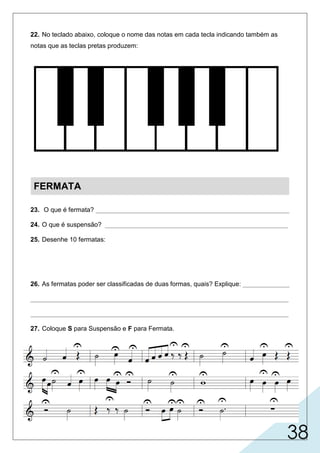38
22. No teclado abaixo, coloque o nome das notas em cada tecla indicando também as
notas que as teclas pretas produzem:
FERMATA
23. O que é fermata? ______________________________________________________
24. O que é suspensão? ___________________________________________________
25. Desenhe 10 fermatas:
26. As fermatas poder ser classificadas de duas formas, quais? Explique: _____________
________________________________________________________________________
________________________________________________________________________
27. Coloque S para Suspensão e F para Fermata.
ou
S F F F F
FF
FF F
F F F
SS S
FFS
S S S S S
Dó Ré Mi Fá Sol Lá Si Dó
Dó
#
Ré
b
Ré
#
ou
Mi
b
Fá
#
Sol
b b
Lá
ou
Sol
#
ou
Lá
#
ou
Si
b
é o sinal colocada sobre uma pausa.
suspensiva: quando aparece durante o período ou trecho musical (duração curta).
conclusiva: quando aparece no final de um período (duração longa).
é o sinal semicircular com um ponto no meio que serve para
prolongar o som ou silêncio por tempo indeterminado.
 
