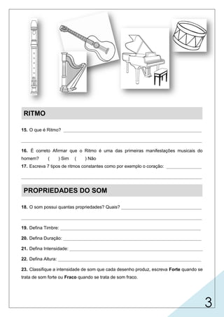 3
RITMO
15. O que é Ritmo? _______________________________________________________
________________________________________________________________________
16. É correto Afirmar que o Ritmo é uma das primeiras manifestações musicais do
homem? ( ) Sim ( ) Não
17. Escreva 7 tipos de ritmos constantes como por exemplo o coração: ______________
________________________________________________________________________
PROPRIEDADES DO SOM
18. O som possui quantas propriedades? Quais? ________________________________
________________________________________________________________________
19. Defina Timbre: ________________________________________________________
20. Defina Duração: _______________________________________________________
21. Defina Intensidade: _____________________________________________________
22. Defina Altura: _________________________________________________________
23. Classifique a intensidade de som que cada desenho produz, escreva Forte quando se
trata de som forte ou Fraco quando se trata de som fraco.
Harmônico
Harmônico
Harmônico
Rítmico
Melódico
é o elemento que se baseia na divisão ordenada do tempo, combinando
sons curtos, longos e silêncios (pausas).
X
pisca-alerta do carro, andar, movimento das marés, ponteiros do relógio...
respiração,
é a propriedade que permite reconher a origem do som.
timbre, duração, intensidade e altura.
é a propriedade do som ser fraco ou forte (volume sonoro)
é a propriedade do som ser grave, médio ou agudo.
é a propriedade do som ser curto ou longo.
 