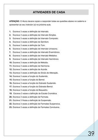 39
ATIVIDADES DE CASA
ATENÇÃO: O Aluno devera copiar e responder todas as questões abaixo no caderno e
apresentar ao seu instrutor (a) na próxima aula.
1. Escreva 3 vezes a definição de Intervalo.
2. Escreva 3 vezes a definição de Intervalo Simples.
3. Escreva 3 vezes a definição de Intervalo Composto.
4. Escreva 3 vezes a definição de Semitom.
5. Escreva 3 vezes a definição de Tom.
6. Escreva 3 vezes a definição de Intervalo Uníssono.
7. Escreva 3 vezes a definição de Intervalo Enarmônico.
8. Escreva 3 vezes a definição de Intervalo Melódico.
9. Escreva 3 vezes a definição de Intervalo Harmônico.
10. Escreva 3 vezes a definição de Melodia.
11. Escreva 3 vezes a definição de Harmonia.
12. Escreva 3 vezes a definição de Acorde.
13. Escreva 3 vezes a definição de Sinais de Alteração.
14. Escreva 3 vezes a função do Sustenido.
15. Escreva 3 vezes a função do Bemol.
16. Escreva 3 vezes a função do Dobrado Sustenido.
17. Escreva 3 vezes a função do Dobrado Bemol.
18. Escreva 3 vezes a função do Bequadro.
19. Escreva 3 vezes a definição de Escala Cromática.
20. Escreva 3 vezes a definição de Fermata.
21. Escreva 3 Vezes a definição de Suspensão.
22. Escreva 3 vezes a definição de Fermatas Suspensiva.
23. Escreva 3 vezes a definição de Fermatas Conclusiva.
 