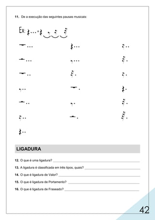 42
11. De a execução das seguintes pausas musicais:
LIGADURA
12. O que é uma ligadura? __________________________________________________
13. A ligadura é classificada em três tipos, quais? ________________________________
14. O que é ligadura de Valor? _______________________________________________
15. O que é ligadura de Portamento? _________________________________________
16. O que é ligadura de Fraseado? ___________________________________________
é usada sobre notas da mesma altura, somando-se os valores.
usada sobre notas de altura diferentes, ligando os sons.
sinal de forma semicircular, colocado acima ou abaixo das figuras.
é usada para indicar as frases musicais.
valor, portamento e fraseado.
 