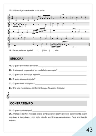 43
17. Utilize a ligadura de valor onde poder:
18. Pausa pode ser ligada? ( ) Sim ( ) Não
SÍNCOPA
19. O que é síncopa ou síncope? _____________________________________________
20. A sincope é responsável por qual efeito na musica? __________________________
21. O que o que é síncope regular? ___________________________________________
22. O que é sincope irregular? _______________________________________________
23. O que é Nota sincopada? ________________________________________________
24. Crie uma melodia que contenha Sincope Regular e Irregular:
CONTRATEMPO
25. O que é contratempo? __________________________________________________
26. Analise os trechos músicas abaixo e indique onde ocorre sincope, classificando-as em
regulares e irregulares. Logo após circule também os contratempos. Para acentuação
métrica.
é a prolongação de um som do tempo fraco para o tempo
forte, ou parte fraca do tempo para a parte forte do tempo
seguinte.
são figuras dadas no tempo fraco ou parte fraca do tempo, tendo
pausa no tempo forte ou parte forte do tempo.
deslocamento da acentuação métrica.
é quando tem figuras com durações diferentes.
é quando em figuras com a mesma duração.
é aquela em que ocorre a síncope e não deve ser executada
mais forte.
X
Regular
Irregular Regular
 