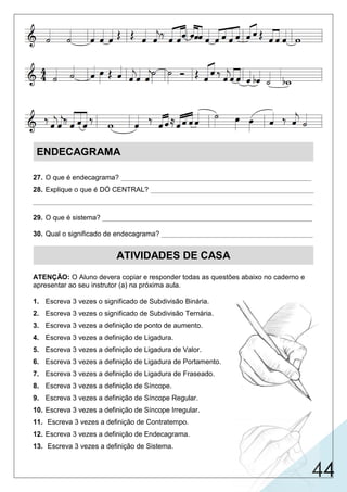 44
ENDECAGRAMA
27. O que é endecagrama? _________________________________________________
28. Explique o que é DÓ CENTRAL? __________________________________________
________________________________________________________________________
29. O que é sistema? ______________________________________________________
30. Qual o significado de endecagrama? _______________________________________
ATIVIDADES DE CASA
ATENÇÃO: O Aluno devera copiar e responder todas as questões abaixo no caderno e
apresentar ao seu instrutor (a) na próxima aula.
1. Escreva 3 vezes o significado de Subdivisão Binária.
2. Escreva 3 vezes o significado de Subdivisão Ternária.
3. Escreva 3 vezes a definição de ponto de aumento.
4. Escreva 3 vezes a definição de Ligadura.
5. Escreva 3 vezes a definição de Ligadura de Valor.
6. Escreva 3 vezes a definição de Ligadura de Portamento.
7. Escreva 3 vezes a definição de Ligadura de Fraseado.
8. Escreva 3 vezes a definição de Síncope.
9. Escreva 3 vezes a definição de Síncope Regular.
10. Escreva 3 vezes a definição de Síncope Irregular.
11. Escreva 3 vezes a definição de Contratempo.
12. Escreva 3 vezes a definição de Endecagrama.
13. Escreva 3 vezes a definição de Sistema.
conjunto de 11 linhas e 10 espaços que une as claves de sol e fá.
linha central que separa o endecagrama.
é o conjunto de pentagramas unidos por uma chave ou barra.
endeca = onze | grama = linha.
 