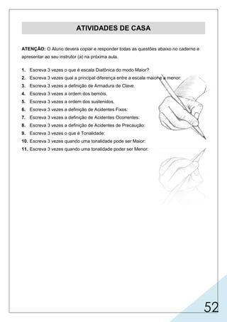 52
ATIVIDADES DE CASA
ATENÇÃO: O Aluno devera copiar e responder todas as questões abaixo no caderno e
apresentar ao seu instrutor (a) na próxima aula.
1. Escreva 3 vezes o que é escala Diatônica do modo Maior?
2. Escreva 3 vezes qual a principal diferença entre a escala maior e a menor:
3. Escreva 3 vezes a definição de Armadura de Clave.
4. Escreva 3 vezes a ordem dos bemóis.
5. Escreva 3 vezes a ordem dos sustenidos.
6. Escreva 3 vezes a definição de Acidentes Fixos:
7. Escreva 3 vezes a definição de Acidentes Ocorrentes:
8. Escreva 3 vezes a definição de Acidentes de Precaução:
9. Escreva 3 vezes o que é Tonalidade:
10. Escreva 3 vezes quando uma tonalidade pode ser Maior:
11. Escreva 3 vezes quando uma tonalidade poder ser Menor:
 