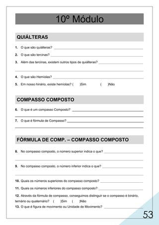 53
QUIÁLTERAS
1. O que são quiálteras? __________________________________________________
2. O que são tercinas? ____________________________________________________
3. Além das tercinas, existem outros tipos de quiálteras? _________________________
________________________________________________________________________
4. O que são Hemíolas? ___________________________________________________
5. Em nosso hinário, existe hemíolas? ( )Sim ( )Não
COMPASSO COMPOSTO
6. O que é um compasso Composto? ________________________________________
________________________________________________________________________
7. O que é fórmula de Compasso? ___________________________________________
________________________________________________________________________
FÓRMULA DE COMP. – COMPASSO COMPOSTO
8. No compasso composto, o número superior indica o que? ______________________
________________________________________________________________________
9. No compasso composto, o número inferior indica o que? _______________________
________________________________________________________________________
10. Quais os números superiores do compasso composto? ________________________
11. Quais os números inferiores do compasso composto? _________________________
12. Através da fórmula de compasso, conseguimos distinguir se o compasso é binário,
ternário ou quaternário? ( )Sim ( )Não
13. O que é figura de movimento ou Unidade de Movimento? ______________________
10º Módulo
são grupos de notas empregados com maior ou menor valor
colocada no começo de cada peça musical, indica,
6, 9 e 12.
indica as quantidades de
do que normalmente representam.
é o conjunto de três valores iguais que valem por dois da mesma
espécie.
quatrinas (4), quintinas (5),
sextinas (6), septina (7).
são grupos alterados onde se colocam menos figuras do que
normalmente caberiam.
X
subdivisão ternária (figura pontuada) e cada subdivisão é chamada MOVIMENTO.
é o compasso cuja unidade de tempo tem uma
– geralmente por números em forma de fração ou símbolo – o tamanho do compasso.
movimentos em cada compasso.
indica a figura de movimento.
2, 4, 8, 16, 32, 64.
X
é a figura que preencherá
 