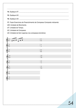 54
________________________________________________________________________
14. Explique UT: __________________________________________________________
15. Explique UC: __________________________________________________________
16. Explique US: __________________________________________________________
17. Fazer Exercícios de Preenchimento de Compasso Composto indicando:
UM: Unidade de Movimento.
UT: Unidade de Tempo.
UC: Unidade de Compasso
US: Unidade de Som (apenas nos compassos ternários)
usado apenas em compassos compostos, é a figura que preencherá todo
um movimento.
o compasso ternário composto.
nos compassos compostos são figuras pontuadas que preenchem um tempo.
nos compassos compostos são figuras que preenchem todo um compasso.
U.M. U.M. U.C.U.T.
U.M. U.M. U.T. U.C.
U.C.
U.C.U.T.
U.T.U.M.U.M.
U.M. U.M.
U.M. U.M. U.T. U.S.
U.S.U.T.U.M.U.M.
U.M. U.M. U.T. U.C. U.S.U.T.U.M.U.M.
U.M. U.M. U.T. U.S.
U.S.U.T.U.M.U.M.
U.M.
U.M. U.M. U.T. U.C.
U.C.U.T.U.M.
U.M. U.M. U.T. U.C.
U.C.U.T.U.M.U.M.
 