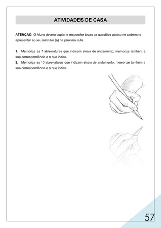 57
ATIVIDADES DE CASA
ATENÇÃO: O Aluno devera copiar e responder todas as questões abaixo no caderno e
apresentar ao seu instrutor (a) na próxima aula.
1. Memorize as 7 abreviaturas que indicam sinais de andamento, memorize também a
sua correspondência e o que indica.
2. Memorize as 10 abreviaturas que indicam sinais de andamento, memorize também a
sua correspondência e o que indica.
 