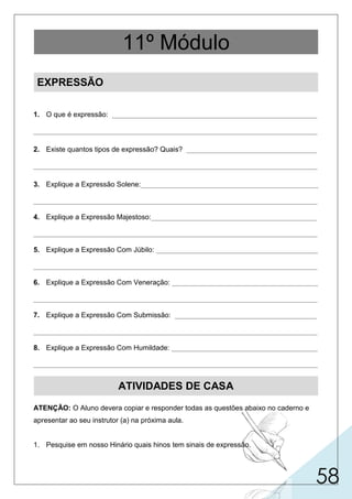 58
EXPRESSÃO
1. O que é expressão: ____________________________________________________
________________________________________________________________________
2. Existe quantos tipos de expressão? Quais? _________________________________
________________________________________________________________________
3. Explique a Expressão Solene:_____________________________________________
________________________________________________________________________
4. Explique a Expressão Majestoso:__________________________________________
________________________________________________________________________
5. Explique a Expressão Com Júbilo: _________________________________________
________________________________________________________________________
6. Explique a Expressão Com Veneração: _____________________________________
________________________________________________________________________
7. Explique a Expressão Com Submissão: ____________________________________
________________________________________________________________________
8. Explique a Expressão Com Humildade: _____________________________________
________________________________________________________________________
ATIVIDADES DE CASA
ATENÇÃO: O Aluno devera copiar e responder todas as questões abaixo no caderno e
apresentar ao seu instrutor (a) na próxima aula.
1. Pesquise em nosso Hinário quais hinos tem sinais de expressão.
11º Módulo
é o conjunto das características de uma composição musical que
diversos são os tipos de expressão. No
podem variar de acordo com a interpretação.
entanto, temos no hinário 5 as seguintes: solene, majestoso, com júbilo, com veneração,
com submissão, com humildade.
magnífico, pomposo, majestoso. Que infunde respeito, o
suntuoso, grandioso, imponente. Deve-se tocar com
grande alegria, regozijo. A execução deve ser feita
ato ou efeito de venerar, respeito. Deve-se di-
disposição a obedecer, obediência espontâ-
demonstração de respeito, de submissão. A
qual deve executar com virtuosidade.
grandiosidade, porém sem exagero de volume de som.
de forma alegre, tomando cuidado para não haver correria.
minuir o volume de som principalmente no naipe de metal.
nea. A orquestra deverá tocar com volume sonoro reduzido em todos os naipes.
execução deve ser feita parecida com a de Veneração, porém a expressão sonora trans-
mita o sentimento de clemência.
 