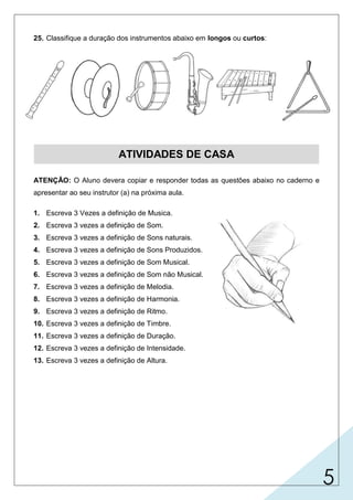 5
25. Classifique a duração dos instrumentos abaixo em longos ou curtos:
ATIVIDADES DE CASA
ATENÇÃO: O Aluno devera copiar e responder todas as questões abaixo no caderno e
apresentar ao seu instrutor (a) na próxima aula.
1. Escreva 3 Vezes a definição de Musica.
2. Escreva 3 vezes a definição de Som.
3. Escreva 3 vezes a definição de Sons naturais.
4. Escreva 3 vezes a definição de Sons Produzidos.
5. Escreva 3 vezes a definição de Som Musical.
6. Escreva 3 vezes a definição de Som não Musical.
7. Escreva 3 vezes a definição de Melodia.
8. Escreva 3 vezes a definição de Harmonia.
9. Escreva 3 vezes a definição de Ritmo.
10. Escreva 3 vezes a definição de Timbre.
11. Escreva 3 vezes a definição de Duração.
12. Escreva 3 vezes a definição de Intensidade.
13. Escreva 3 vezes a definição de Altura.
Longo
Curto
Curto
Longo
Curto
Longo
 