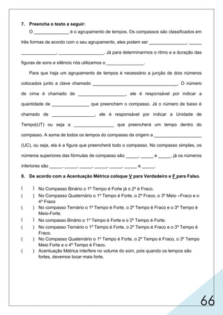 66
7. Preencha o texto a seguir:
O ______________ é o agrupamento de tempos. Os compassos são classificados em
três formas de acordo com o seu agrupamento, eles podem ser _______________, _____
______________, __________________. Já para determinarmos o ritmo e a duração das
figuras de sons e silêncio nós utilizamos o _______________.
Para que haja um agrupamento de tempos é necessário a junção de dois números
colocados junto a clave chamado __________________________________. O número
de cima é chamado de ___________________, ele é responsável por indicar a
quantidade de _______________ que preenchem o compasso. Já o número de baixo é
chamado de _________________, ele é responsável por indicar a Unidade de
Tempo(UT) ou seja a ________________ que preencherá um tempo dentro do
compasso. A soma de todos os tempos do compasso da origem a ___________________
(UC), ou seja, ela é a figura que preencherá todo o compasso. No compasso simples, os
números superiores das fórmulas de compasso são _____, _____ e _____, já os números
inferiores são _____, _____, _____, _____, _____, _____ e _____.
8. De acordo com a Acentuação Métrica coloque V para Verdadeiro e F para Falso.
( ) No Compasso Binário o 1º Tempo é Forte já o 2º é Fraco.
( ) No Compasso Quaternário o 1º Tempo é Forte, o 2º Fraco, o 3º Meio –Fraco e o
4º Fraco
( ) No compasso Ternário o 1º Tempo é Forte, o 2º Tempo é Fraco e o 3º Tempo é
Meio-Forte.
( ) No compasso Binário o 1º Tempo é Forte e o 2º Tempo é Forte.
( ) No compasso Ternário o 1º Tempo é Forte, o 2º Tempo é Fraco e o 3º Tempo é
Fraco.
( ) No Compasso Quaternário o 1º Tempo é Forte, o 2º Tempo é Fraco, o 3º Tempo
Meio Forte e o 4º Tempo é Fraco.
( ) Acentuação Métrica interfere no volume do som, pois quando os tempos são
fortes, devemos tocar mais forte.
V
F
F
F
V
V
F
compasso
binário terná-
quaternário
tempo
rio
tempos
unidade de compasso
inferior
figura
fórmula de compasso
2
superior
3 4
21 84 3216 64
 